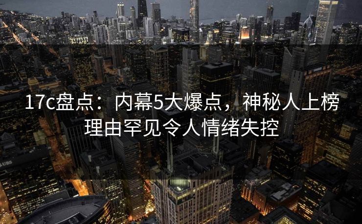 17c盘点:内幕5大爆点,神秘人上榜理由罕见令人情绪失控 17c盘点:内幕5大爆点,神秘人上榜理由罕见令人情绪失控