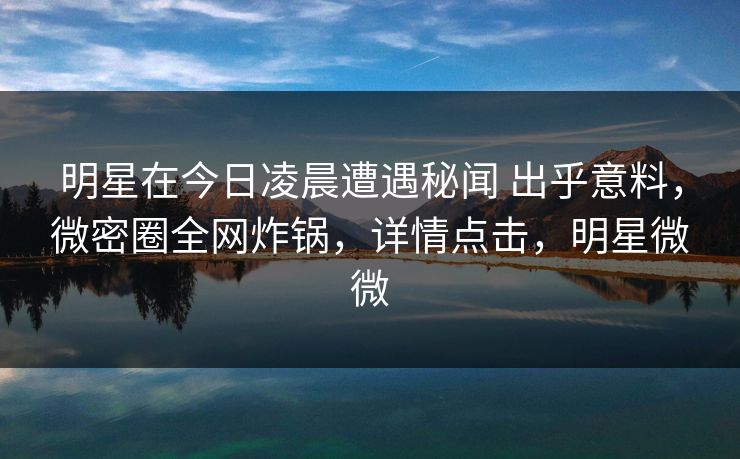 明星在今日凌晨遭遇秘闻 出乎意料,微密圈全网炸锅,详情点击,明星微微 明星在今日凌晨遭遇秘闻 出乎意料,微密圈全网炸锅,详情点击,明星微微