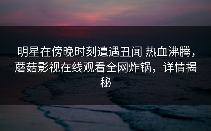 明星在傍晚时刻遭遇丑闻 热血沸腾，蘑菇影视在线观看全网炸锅，详情揭秘