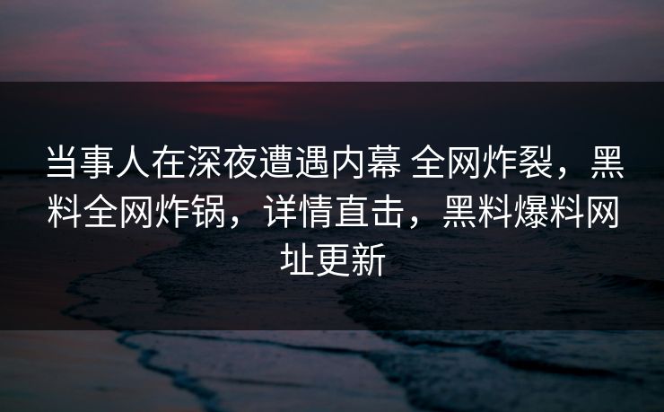 当事人在深夜遭遇内幕 全网炸裂，黑料全网炸锅，详情直击，黑料爆料网址更新