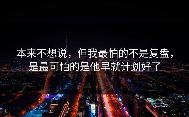 本来不想说，但我最怕的不是复盘，是最可怕的是他早就计划好了