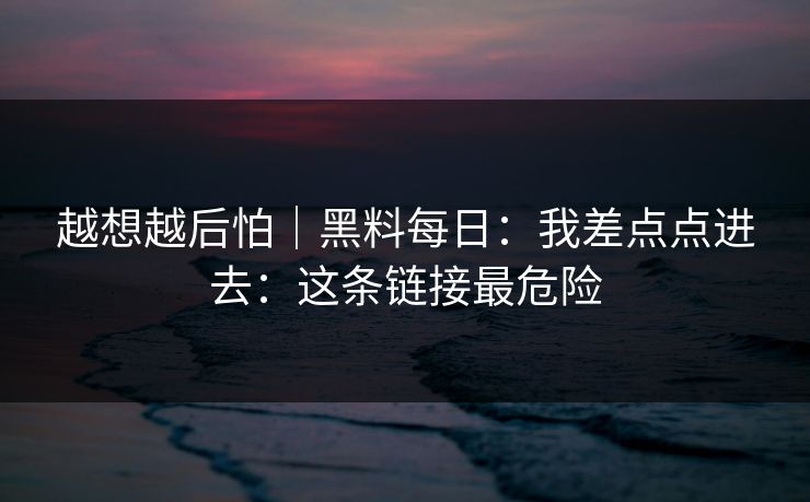 越想越后怕｜黑料每日：我差点点进去：这条链接最危险