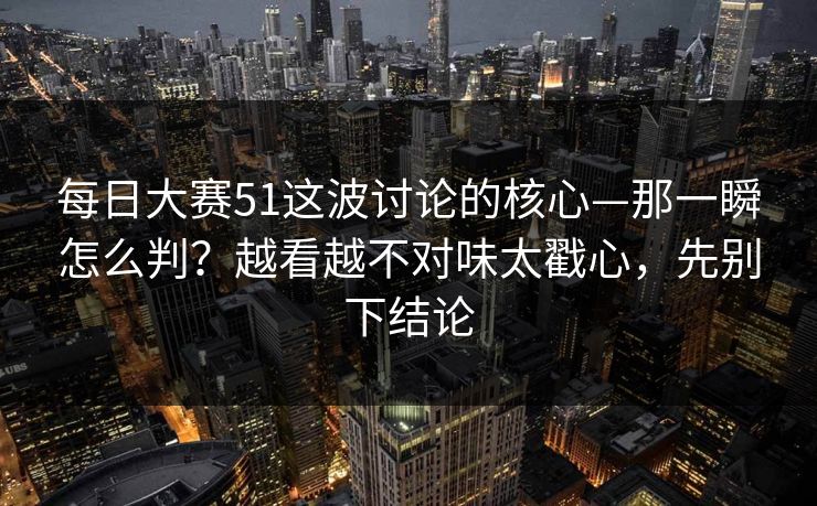 每日大赛51这波讨论的核心—那一瞬怎么判？越看越不对味太戳心，先别下结论