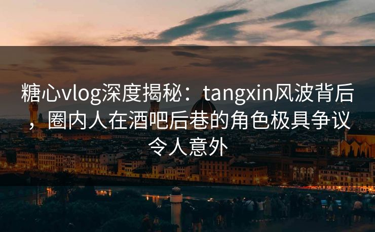 糖心vlog深度揭秘：tangxin风波背后，圈内人在酒吧后巷的角色极具争议令人意外