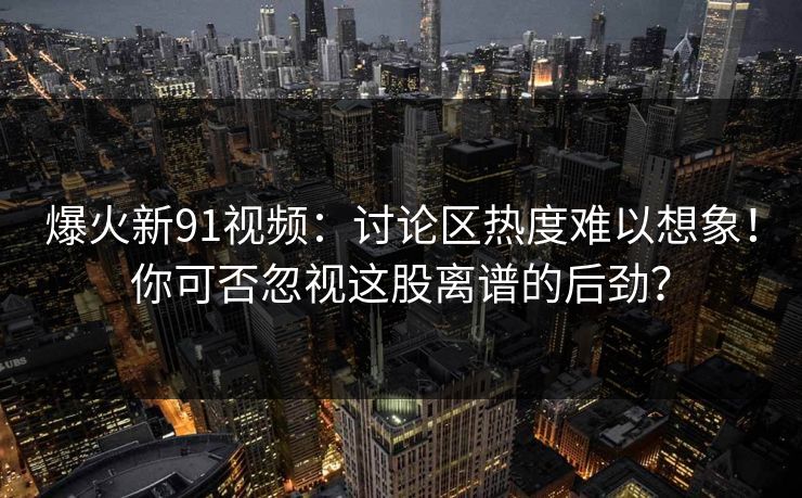 爆火新91视频：讨论区热度难以想象！你可否忽视这股离谱的后劲？
