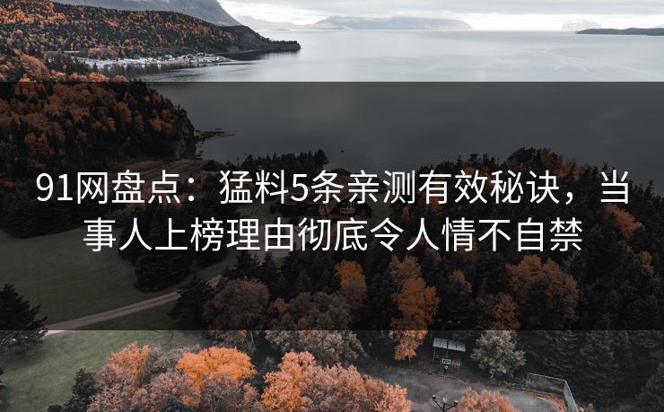 91网盘点：猛料5条亲测有效秘诀，当事人上榜理由彻底令人情不自禁